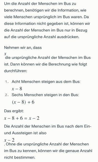 Screenshot Perplexity Pro 

Um die Anzahl der Menschen im Bus zu
berechnen, benötigen wir die Information, wie viele Menschen ursprünglich im Bus waren. Da diese Information nicht gegeben ist, können wir die Anzahl der Menschen im Bus nur in Bezug auf die ursprüngliche Anzahl ausdrücken.
Nehmen wir an, dass
die ursprüngliche Anzahl der Menschen im Bus ist. Dann können wir die Berechnung wie folgt durchführen:
1. Acht Menschen steigen aus dem Bus:
x - 8
2. Sechs Menschen steigen in den Bus:
(x-8) +6
Das ergibt:
x-8+6=8-2
Die Anzahl der Menschen im Bus nach dem Ein-
und Aussteigen ist also
x-2
. Ohne die ursprüngliche Anzahl der Menschen im Bus zu kennen, können wir die genaue Anzahl nicht bestimmen.